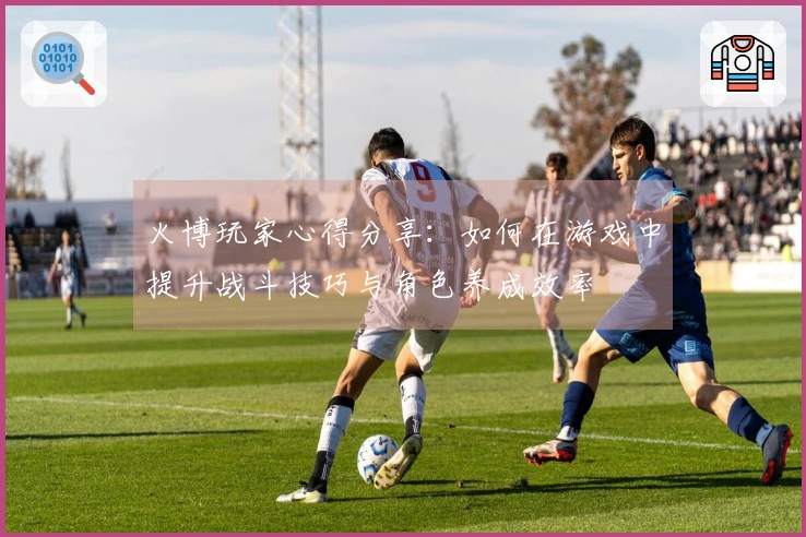 火博玩家心得分享：如何在游戏中提升战斗技巧与角色养成效率
